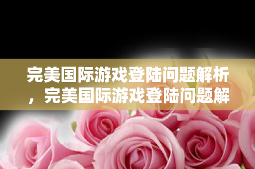 完美国际游戏登陆问题解析,完美国际游戏登陆问题解析 完美国际游戏登陆问题解析,完美国际游戏登陆问题解析