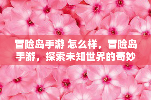 冒险岛手游 怎么样,冒险岛手游,探索未知世界的奇妙之旅 冒险岛手游 怎么样,冒险岛手游,探索未知世界的奇妙之旅