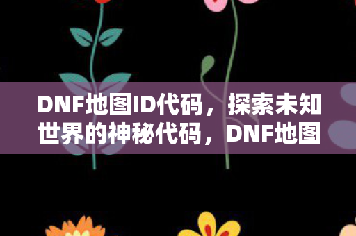DNF地图ID代码，探索未知世界的神秘代码，DNF地图ID代码，解锁未知世界的神秘钥匙