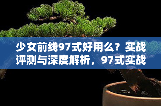 少女前线97式好用么？实战评测与深度解析，97式实战评测，少女前线中的神器表现如何？