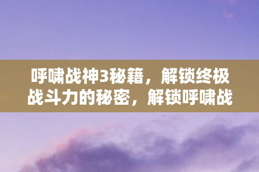 呼啸战神3秘籍,解锁终极战斗力的秘密,解锁呼啸战神3终极战斗力的秘籍 呼啸战神3秘籍,解锁终极战斗力的秘密,解锁呼啸战神3终极战斗力的秘籍