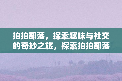 拍拍部落,探索趣味与社交的奇妙之旅,探索拍拍部落,趣味与社交的奇妙之旅 拍拍部落,探索趣味与社交的奇妙之旅,探索拍拍部落,趣味与社交的奇妙之旅