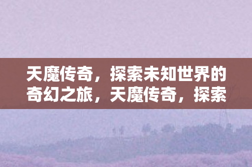 天魔传奇，探索未知世界的奇幻之旅，天魔传奇，探索未知世界的奇幻之旅