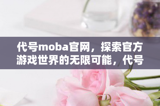 代号moba官网,探索官方游戏世界的无限可能,代号Moba,探索官方游戏世界的无限可能 代号moba官网,探索官方游戏世界的无限可能,代号Moba,探索官方游戏世界的无限可能