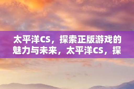 太平洋CS,探索正版游戏的魅力与未来,太平洋CS,探索正版游戏的魅力与未来 太平洋CS,探索正版游戏的魅力与未来,太平洋CS,探索正版游戏的魅力与未来