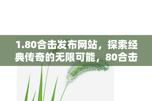 1.80合击发布网站,探索经典传奇的无限可能,80合击发布网站,探索传奇游戏的无限可能 1.80合击发布网站,探索经典传奇的无限可能,80合击发布网站,探索传奇游戏的无限可能