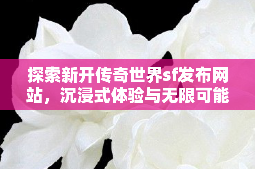 探索新开传奇世界sf发布网站,沉浸式体验与无限可能,探索新开传奇世界sf发布网站,沉浸式体验与无限可能 探索新开传奇世界sf发布网站,沉浸式体验与无限可能,探索新开传奇世界sf发布网站,沉浸式体验与无限可能