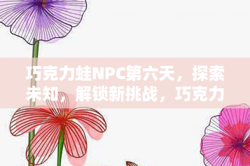 巧克力蛙NPC第六天,探索未知,解锁新挑战,巧克力蛙NPC第六天,解锁新挑战,探索未知领域 巧克力蛙NPC第六天,探索未知,解锁新挑战,巧克力蛙NPC第六天,解锁新挑战,探索未知领域