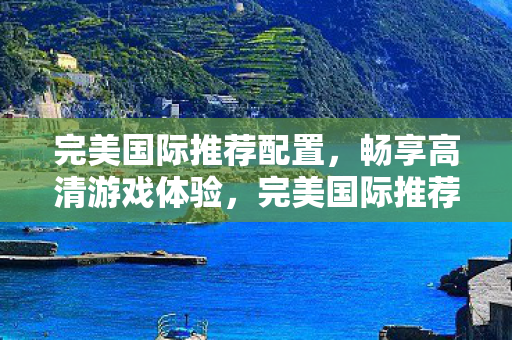 完美国际推荐配置，畅享高清游戏体验，完美国际推荐配置，畅享高清游戏体验