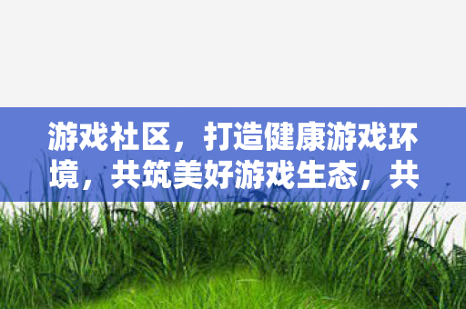 游戏社区,打造健康游戏环境,共筑美好游戏生态,共筑美好游戏生态,打造健康游戏环境 游戏社区,打造健康游戏环境,共筑美好游戏生态,共筑美好游戏生态,打造健康游戏环境
