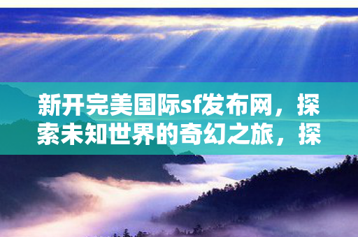 新开完美国际sf发布网,探索未知世界的奇幻之旅,探索未知世界的奇幻之旅,新开完美国际sf发布网 新开完美国际sf发布网,探索未知世界的奇幻之旅,探索未知世界的奇幻之旅,新开完美国际sf发布网