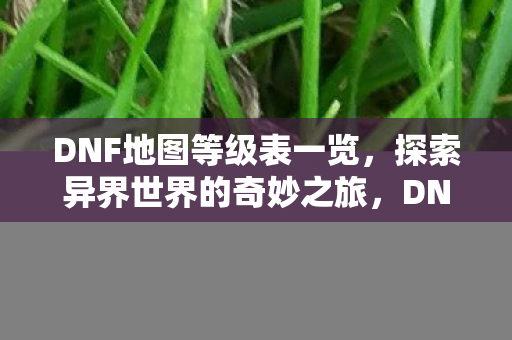 DNF地图等级表一览,探索异界世界的奇妙之旅,DNF地图等级全览,异界之旅的奇妙探索 DNF地图等级表一览,探索异界世界的奇妙之旅,DNF地图等级全览,异界之旅的奇妙探索