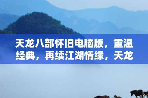 天龙八部怀旧电脑版，重温经典，再续江湖情缘，天龙八部怀旧电脑版，重温经典，再续江湖情缘