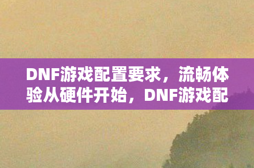 DNF游戏配置要求,流畅体验从硬件开始,DNF游戏配置要求,打造流畅游戏体验的硬件指南 DNF游戏配置要求,流畅体验从硬件开始,DNF游戏配置要求,打造流畅游戏体验的硬件指南