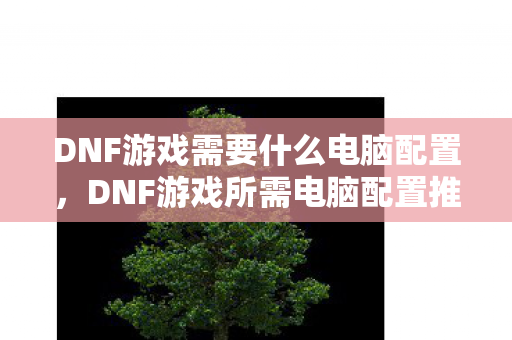 DNF游戏需要什么电脑配置，DNF游戏所需电脑配置推荐