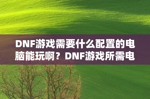 DNF游戏需要什么配置的电脑能玩啊?DNF游戏所需电脑配置要求 DNF游戏需要什么配置的电脑能玩啊?DNF游戏所需电脑配置要求