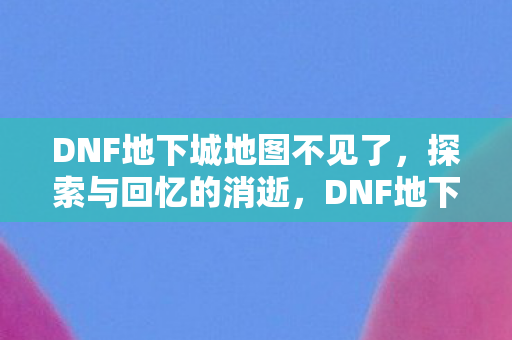 DNF地下城地图不见了，探索与回忆的消逝，DNF地下城地图消失，探索与回忆的消逝