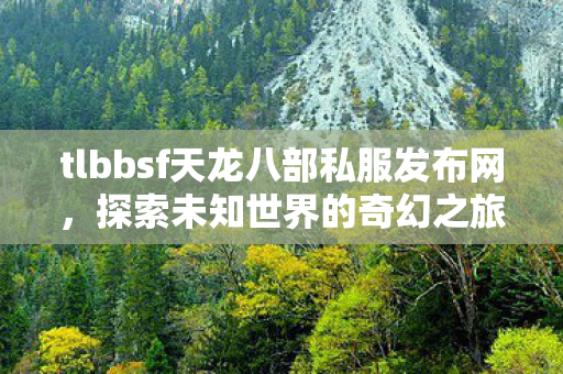 tlbbsf天龙八部私服发布网,探索未知世界的奇幻之旅,探索未知世界的奇幻之旅,tlbbsf天龙八部私服发布网 tlbbsf天龙八部私服发布网,探索未知世界的奇幻之旅,探索未知世界的奇幻之旅,tlbbsf天龙八部私服发布网