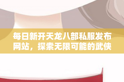 每日新开天龙八部私服发布网站,探索无限可能的武侠世界,探索无限武侠世界,每日新开天龙八部私服发布网站 每日新开天龙八部私服发布网站,探索无限可能的武侠世界,探索无限武侠世界,每日新开天龙八部私服发布网站