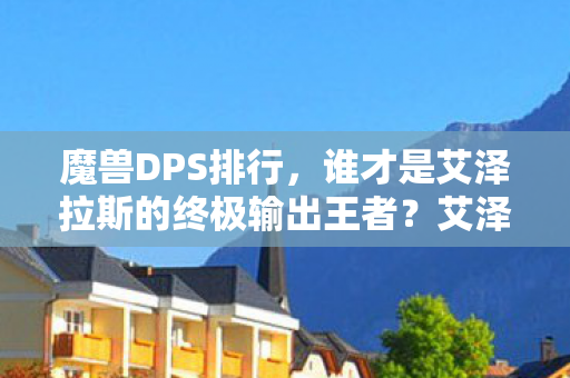 魔兽DPS排行，谁才是艾泽拉斯的终极输出王者？艾泽拉斯终极输出王者，魔兽DPS排行榜揭晓！