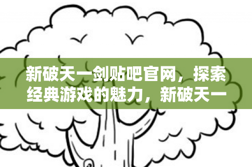 新破天一剑贴吧官网，探索经典游戏的魅力，新破天一剑贴吧官网，重温经典游戏，探索无限魅力