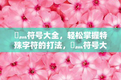乄灬符号大全,轻松掌握特殊字符的打法,乄灬符号大全,轻松掌握特殊字符的打法 乄灬符号大全,轻松掌握特殊字符的打法,乄灬符号大全,轻松掌握特殊字符的打法