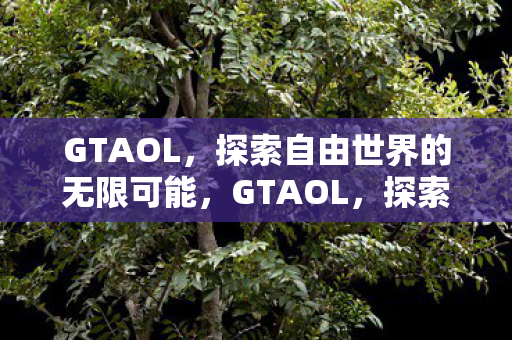 GTAOL,探索自由世界的无限可能,GTAOL,探索自由世界的无限可能 GTAOL,探索自由世界的无限可能,GTAOL,探索自由世界的无限可能