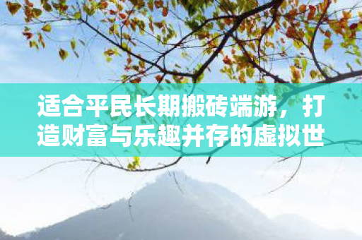 适合平民长期搬砖端游,打造财富与乐趣并存的虚拟世界,平民长期搬砖端游,打造财富与乐趣并存的虚拟世界 适合平民长期搬砖端游,打造财富与乐趣并存的虚拟世界,平民长期搬砖端游,打造财富与乐趣并存的虚拟世界