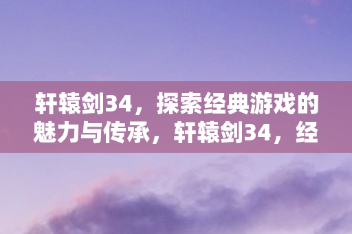 轩辕剑34，探索经典游戏的魅力与传承，轩辕剑34，经典游戏的魅力与传承探索