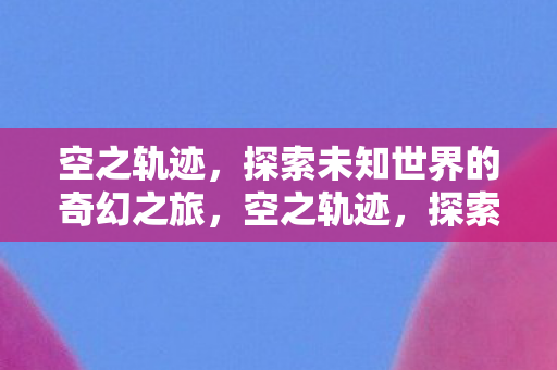空之轨迹,探索未知世界的奇幻之旅,空之轨迹,探索未知世界的奇幻之旅 空之轨迹,探索未知世界的奇幻之旅,空之轨迹,探索未知世界的奇幻之旅