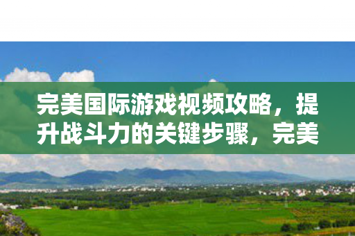 完美国际游戏视频攻略，提升战斗力的关键步骤，完美国际游戏，提升战斗力的关键步骤