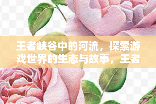 王者峡谷中的河流，探索游戏世界的生态与故事，王者峡谷河流，探索游戏世界的生态与故事