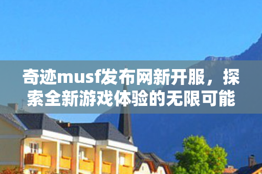 奇迹musf发布网新开服，探索全新游戏体验的无限可能，奇迹MU新开服，探索全新游戏体验的无限可能