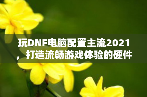 玩DNF电脑配置主流2021,打造流畅游戏体验的硬件指南,2021年DNF主流电脑配置指南,打造流畅游戏体验 玩DNF电脑配置主流2021,打造流畅游戏体验的硬件指南,2021年DNF主流电脑配置指南,打造流畅游戏体验