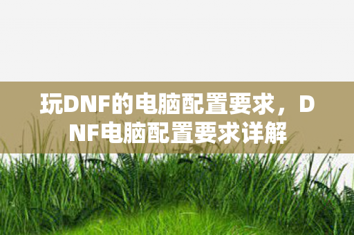玩DNF的电脑配置要求,DNF电脑配置要求详解 玩DNF的电脑配置要求,DNF电脑配置要求详解