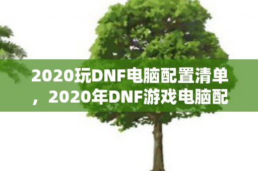 2020玩DNF电脑配置清单,2020年DNF游戏电脑配置推荐清单 2020玩DNF电脑配置清单,2020年DNF游戏电脑配置推荐清单