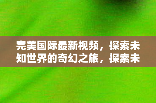 完美国际最新视频,探索未知世界的奇幻之旅,探索未知世界的奇幻之旅,完美国际最新视频震撼发布 完美国际最新视频,探索未知世界的奇幻之旅,探索未知世界的奇幻之旅,完美国际最新视频震撼发布