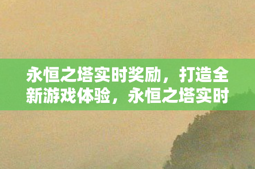 永恒之塔实时奖励,打造全新游戏体验,永恒之塔实时奖励,打造全新游戏体验 永恒之塔实时奖励,打造全新游戏体验,永恒之塔实时奖励,打造全新游戏体验