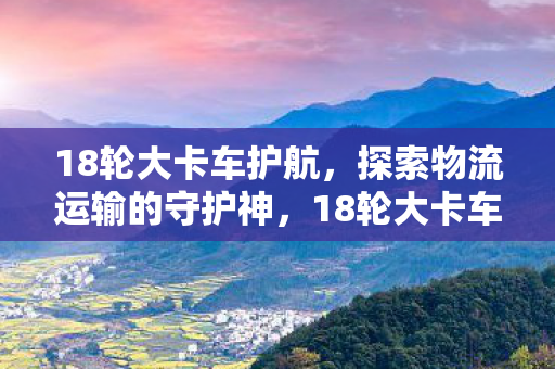 18轮大卡车护航,探索物流运输的守护神,18轮大卡车护航,物流运输的守护神 18轮大卡车护航,探索物流运输的守护神,18轮大卡车护航,物流运输的守护神