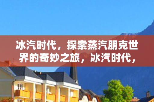 冰汽时代,探索蒸汽朋克世界的奇妙之旅,冰汽时代,蒸汽朋克世界的奇妙探险之旅 冰汽时代,探索蒸汽朋克世界的奇妙之旅,冰汽时代,蒸汽朋克世界的奇妙探险之旅