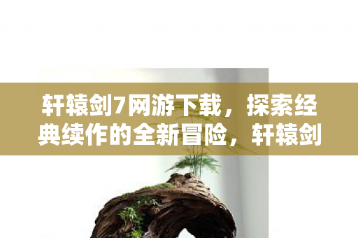 轩辕剑7网游下载，探索经典续作的全新冒险，轩辕剑7网游下载，续写经典，探索全新冒险