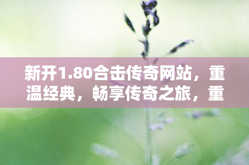 新开1.80合击传奇网站,重温经典,畅享传奇之旅,重温经典传奇,1.80合击传奇新网站开启 新开1.80合击传奇网站,重温经典,畅享传奇之旅,重温经典传奇,1.80合击传奇新网站开启