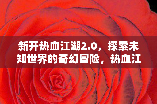 新开热血江湖2.0,探索未知世界的奇幻冒险,热血江湖2.0,探索未知世界的奇幻冒险之旅 新开热血江湖2.0,探索未知世界的奇幻冒险,热血江湖2.0,探索未知世界的奇幻冒险之旅
