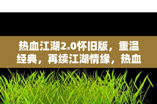 热血江湖2.0怀旧版,重温经典,再续江湖情缘,热血江湖2.0怀旧版,重温经典,再续江湖情缘 热血江湖2.0怀旧版,重温经典,再续江湖情缘,热血江湖2.0怀旧版,重温经典,再续江湖情缘