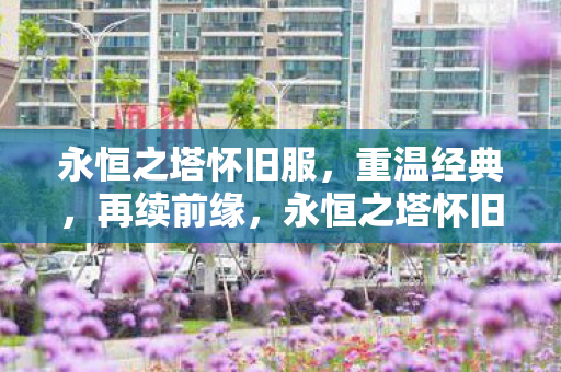 永恒之塔怀旧服,重温经典,再续前缘,永恒之塔怀旧服,重温经典,再续前缘 永恒之塔怀旧服,重温经典,再续前缘,永恒之塔怀旧服,重温经典,再续前缘