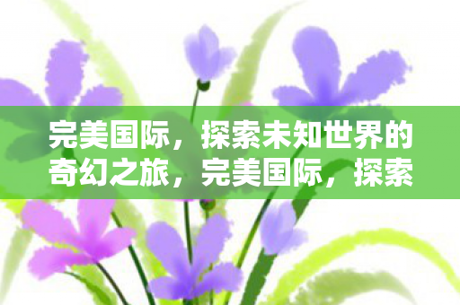 完美国际,探索未知世界的奇幻之旅,完美国际,探索未知世界的奇幻之旅 完美国际,探索未知世界的奇幻之旅,完美国际,探索未知世界的奇幻之旅