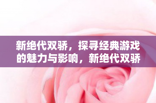 新绝代双骄，探寻经典游戏的魅力与影响，新绝代双骄，探寻经典游戏的魅力与影响