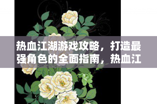 热血江湖游戏攻略,打造最强角色的全面指南,热血江湖,打造最强角色的全面攻略 热血江湖游戏攻略,打造最强角色的全面指南,热血江湖,打造最强角色的全面攻略
