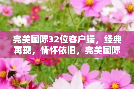 完美国际32位客户端,经典再现,情怀依旧,完美国际32位客户端,经典再现,情怀依旧 完美国际32位客户端,经典再现,情怀依旧,完美国际32位客户端,经典再现,情怀依旧