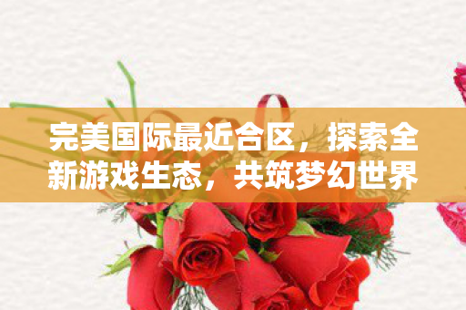 完美国际最近合区,探索全新游戏生态,共筑梦幻世界新篇章,完美国际合区开启梦幻世界新篇章 完美国际最近合区,探索全新游戏生态,共筑梦幻世界新篇章,完美国际合区开启梦幻世界新篇章